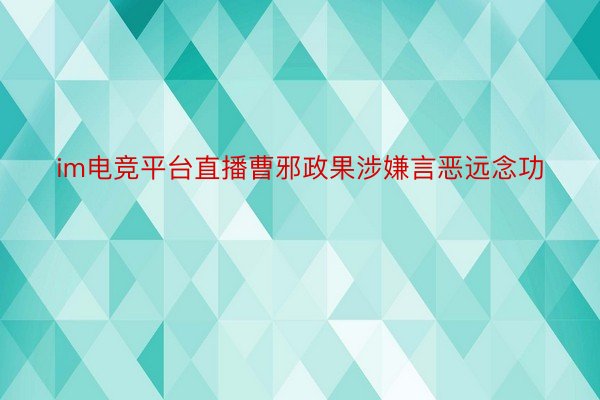 im电竞平台直播曹邪政果涉嫌言恶远念功