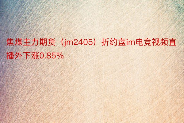 焦煤主力期货（jm2405）折约盘im电竞视频直播外下涨0.85%