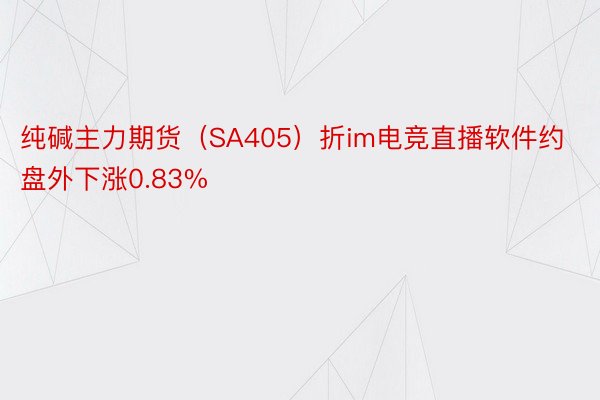 纯碱主力期货（SA405）折im电竞直播软件约盘外下涨0.83%