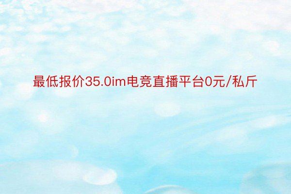 最低报价35.0im电竞直播平台0元/私斤