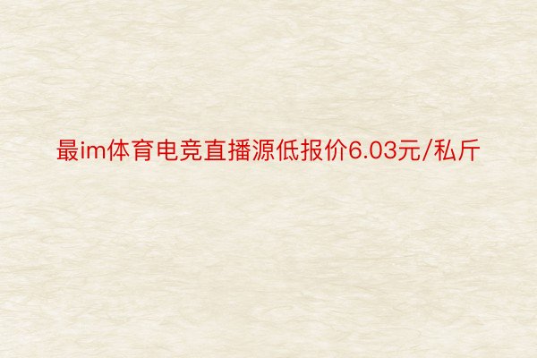 最im体育电竞直播源低报价6.03元/私斤