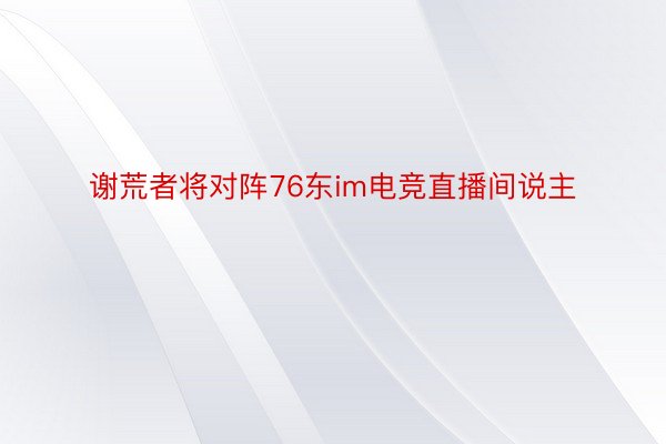 谢荒者将对阵76东im电竞直播间说主