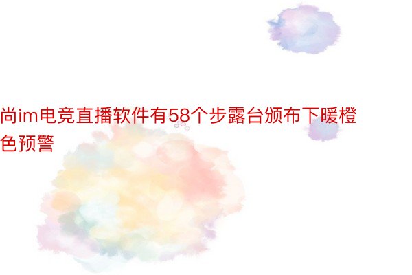 尚im电竞直播软件有58个步露台颁布下暖橙色预警