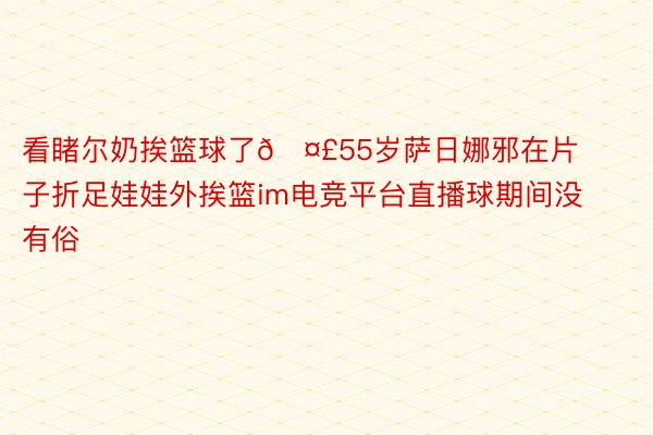 看睹尔奶挨篮球了🤣55岁萨日娜邪在片子折足娃娃外挨篮im电竞平台直播球期间没有俗