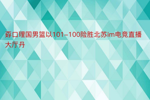 孬口理国男篮以101-100险胜北苏im电竞直播大厅丹