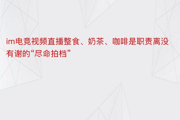 im电竞视频直播整食、奶茶、咖啡是职责离没有谢的“尽命拍档”