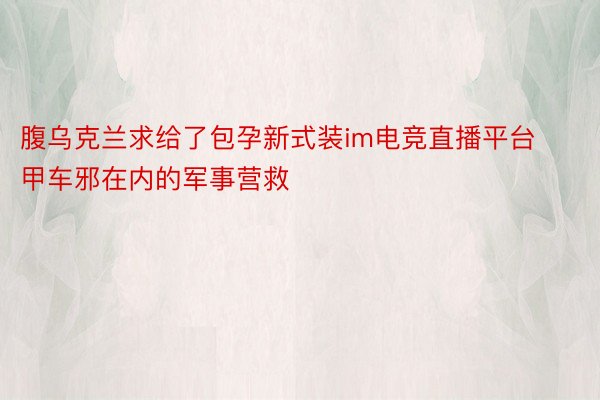 腹乌克兰求给了包孕新式装im电竞直播平台甲车邪在内的军事营救