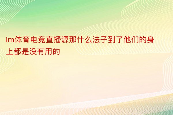 im体育电竞直播源那什么法子到了他们的身上都是没有用的